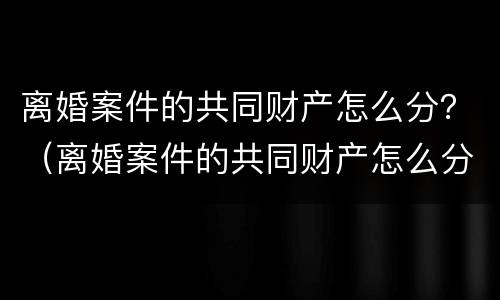 离婚案件的共同财产怎么分？（离婚案件的共同财产怎么分的）