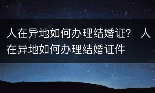 人在异地如何办理结婚证？ 人在异地如何办理结婚证件
