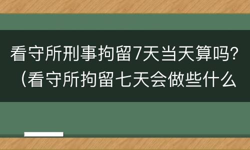 看守所刑事拘留7天当天算吗？（看守所拘留七天会做些什么）