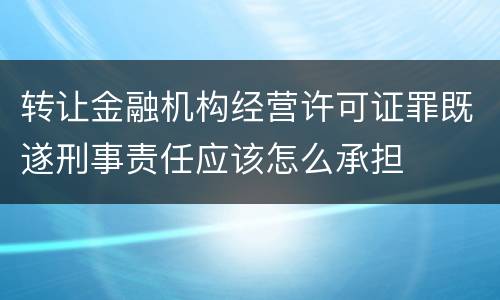 转让金融机构经营许可证罪既遂刑事责任应该怎么承担