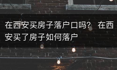 在西安买房子落户口吗？ 在西安买了房子如何落户