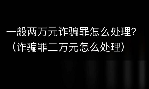 一般两万元诈骗罪怎么处理？（诈骗罪二万元怎么处理）
