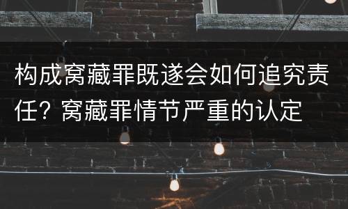 构成窝藏罪既遂会如何追究责任? 窝藏罪情节严重的认定