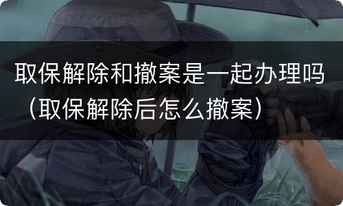 取保解除和撤案是一起办理吗（取保解除后怎么撤案）