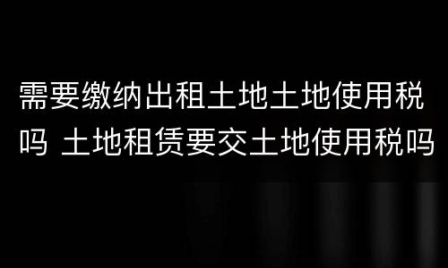 需要缴纳出租土地土地使用税吗 土地租赁要交土地使用税吗?