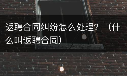返聘合同纠纷怎么处理？（什么叫返聘合同）