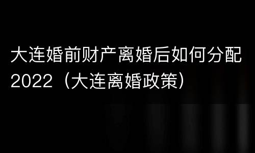 大连婚前财产离婚后如何分配2022（大连离婚政策）