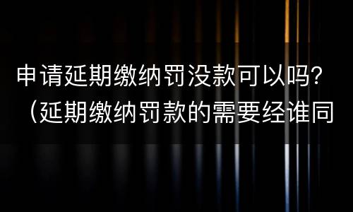 申请延期缴纳罚没款可以吗？（延期缴纳罚款的需要经谁同意）