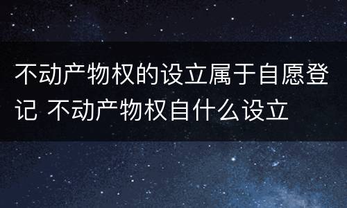 不动产物权的设立属于自愿登记 不动产物权自什么设立