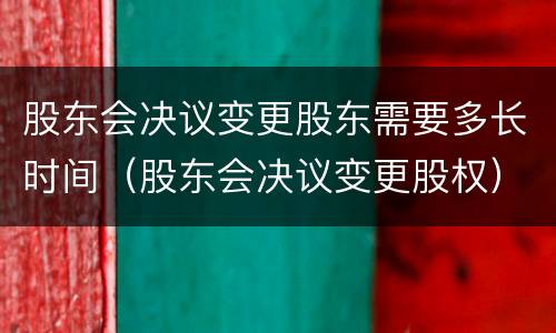 股东会决议变更股东需要多长时间（股东会决议变更股权）