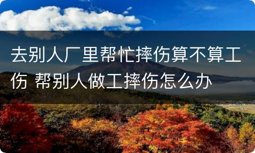 去别人厂里帮忙摔伤算不算工伤 帮别人做工摔伤怎么办