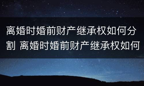 离婚时婚前财产继承权如何分割 离婚时婚前财产继承权如何分割的