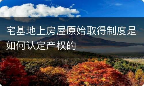 宅基地上房屋原始取得制度是如何认定产权的