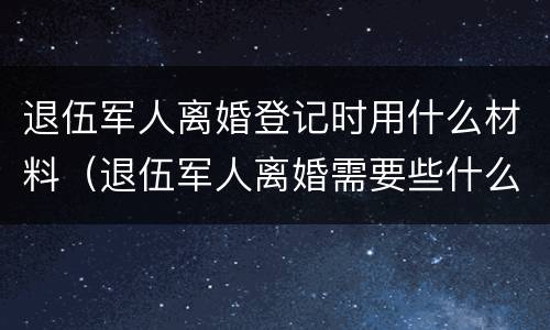 退伍军人离婚登记时用什么材料（退伍军人离婚需要些什么材料）