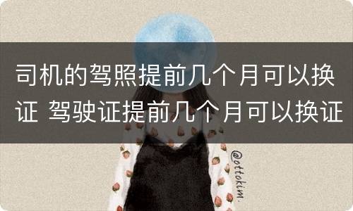 司机的驾照提前几个月可以换证 驾驶证提前几个月可以换证