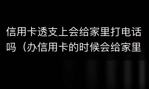 信用卡透支上会给家里打电话吗（办信用卡的时候会给家里打电话吗）