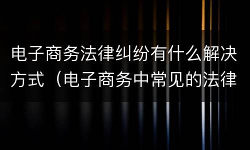 电子商务法律纠纷有什么解决方式（电子商务中常见的法律问题）