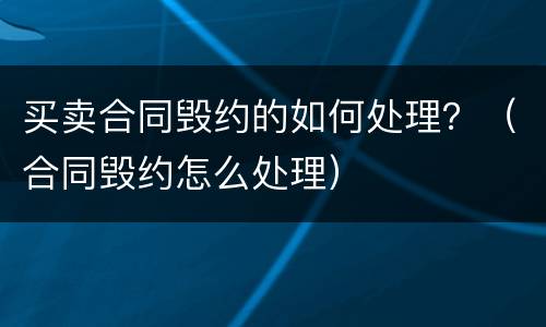买卖合同毁约的如何处理？（合同毁约怎么处理）
