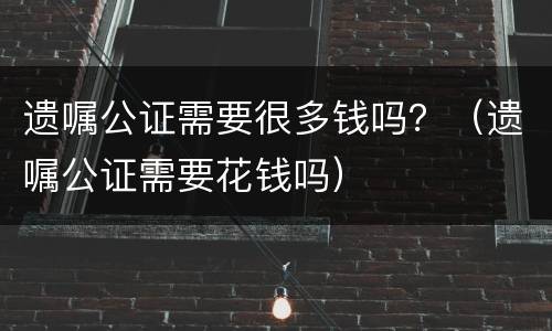 遗嘱公证需要很多钱吗？（遗嘱公证需要花钱吗）