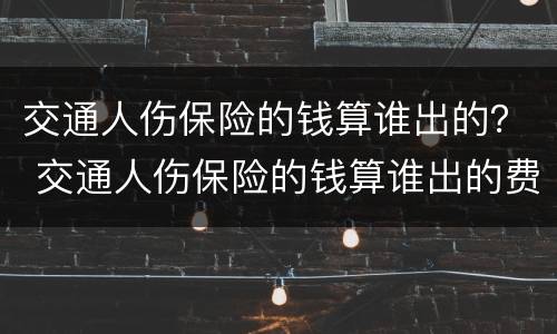 交通人伤保险的钱算谁出的？ 交通人伤保险的钱算谁出的费用