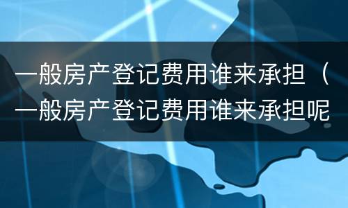 一般房产登记费用谁来承担（一般房产登记费用谁来承担呢）