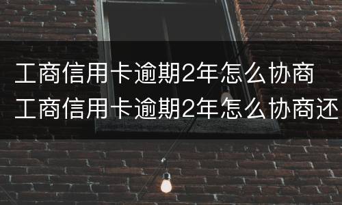 工商信用卡逾期2年怎么协商 工商信用卡逾期2年怎么协商还本金