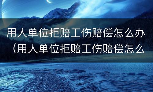 用人单位拒赔工伤赔偿怎么办（用人单位拒赔工伤赔偿怎么办呢）