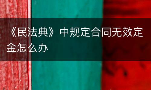 《民法典》中规定合同无效定金怎么办
