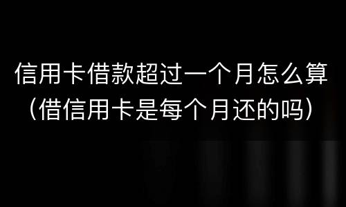 信用卡借款超过一个月怎么算（借信用卡是每个月还的吗）