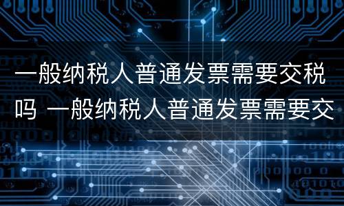 一般纳税人普通发票需要交税吗 一般纳税人普通发票需要交税吗?