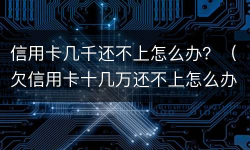 信用卡几千还不上怎么办？（欠信用卡十几万还不上怎么办）