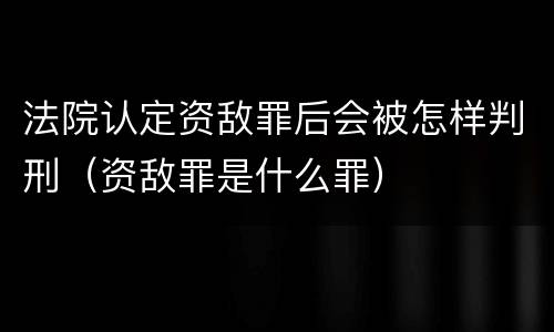 法院认定资敌罪后会被怎样判刑（资敌罪是什么罪）