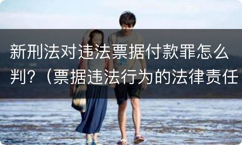 新刑法对违法票据付款罪怎么判?（票据违法行为的法律责任）