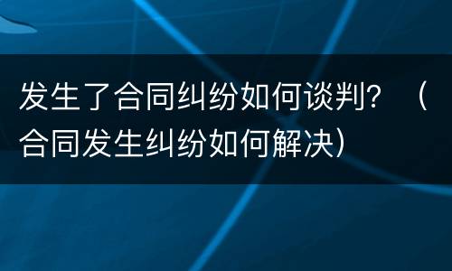 发生了合同纠纷如何谈判？（合同发生纠纷如何解决）