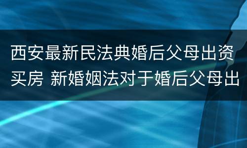 西安最新民法典婚后父母出资买房 新婚姻法对于婚后父母出资买房的解读