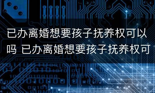 已办离婚想要孩子抚养权可以吗 已办离婚想要孩子抚养权可以吗女方