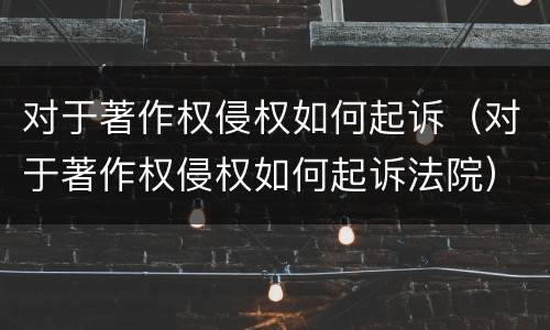 对于著作权侵权如何起诉（对于著作权侵权如何起诉法院）