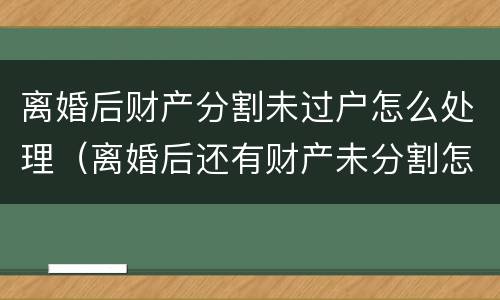 离婚后财产分割未过户怎么处理（离婚后还有财产未分割怎么处理?）