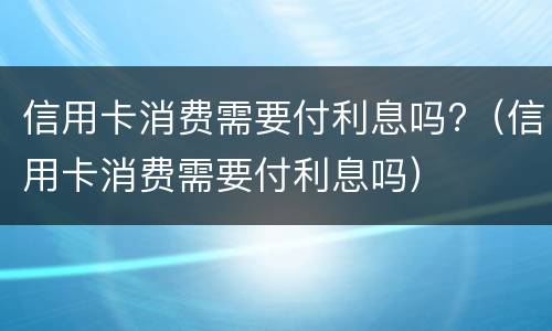 信用卡消费需要付利息吗?（信用卡消费需要付利息吗）