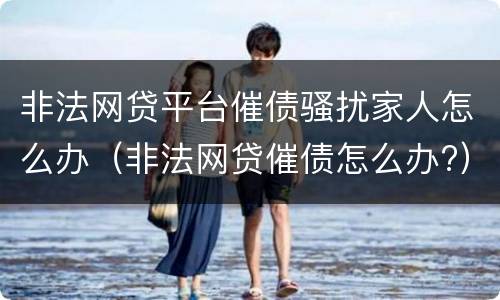 非法网贷平台催债骚扰家人怎么办（非法网贷催债怎么办?）