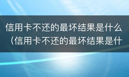 信用卡不还的最坏结果是什么（信用卡不还的最坏结果是什么-ad）