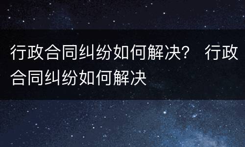 行政合同纠纷如何解决？ 行政合同纠纷如何解决
