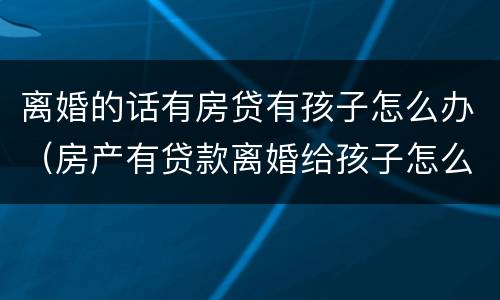 离婚的话有房贷有孩子怎么办（房产有贷款离婚给孩子怎么办理）