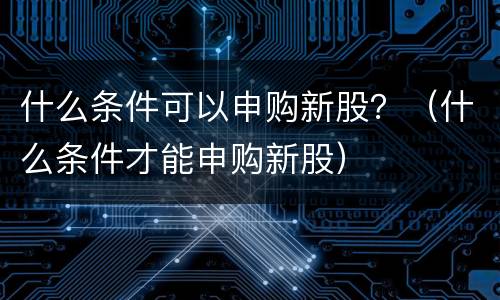 什么条件可以申购新股？（什么条件才能申购新股）