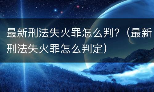 最新刑法失火罪怎么判?（最新刑法失火罪怎么判定）