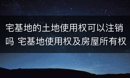 宅基地的土地使用权可以注销吗 宅基地使用权及房屋所有权注销登记