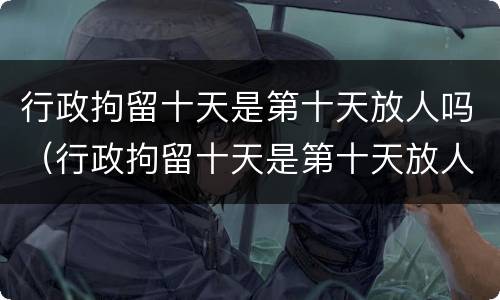 行政拘留十天是第十天放人吗（行政拘留十天是第十天放人吗知乎）