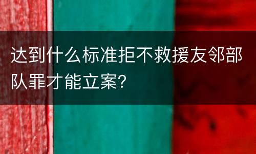 达到什么标准拒不救援友邻部队罪才能立案？