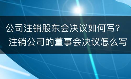 公司注销股东会决议如何写？ 注销公司的董事会决议怎么写