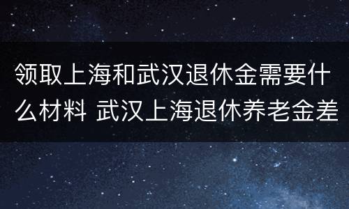领取上海和武汉退休金需要什么材料 武汉上海退休养老金差多少